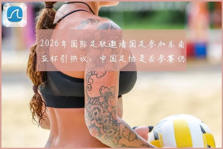 2026年国际足联邀请国足参加东南亚杯引热议，中国足协是否参赛仍悬而未决