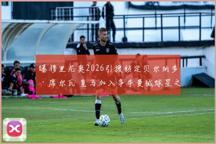 曝穆里尼奥2026引援锁定贝尔纳多·席尔瓦 皇马加入争夺曼城球星之战 转会费成关键