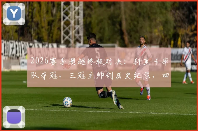 2026赛季澳超终极对决:科里卡率队夺冠,三冠主帅创历史纪录,回顾其执教生涯与战术精髓