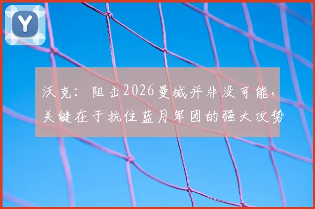 沃克:阻击2026曼城并非没可能,关键在于抗住蓝月军团的强大攻势
