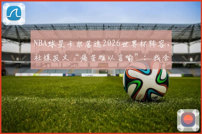 NBA球星卡尔落选2026世界杯阵容，社媒发文“痛苦难以言喻”：我会在篮球场上王者归来