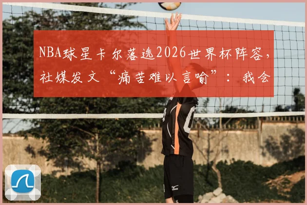 NBA球星卡尔落选2026世界杯阵容，社媒发文“痛苦难以言喻”：我会在篮球场上王者归来