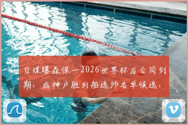 日媒曝森保一2026世界杯后合同到期，成神户胜利船选帅名单候选，日本队主帅未来去向引关注