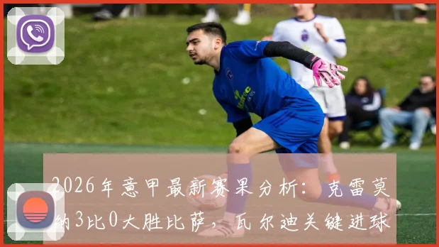 2026年意甲最新赛果分析：克雷莫纳3比0大胜比萨，瓦尔迪关键进球引热议，附全场战术解析
