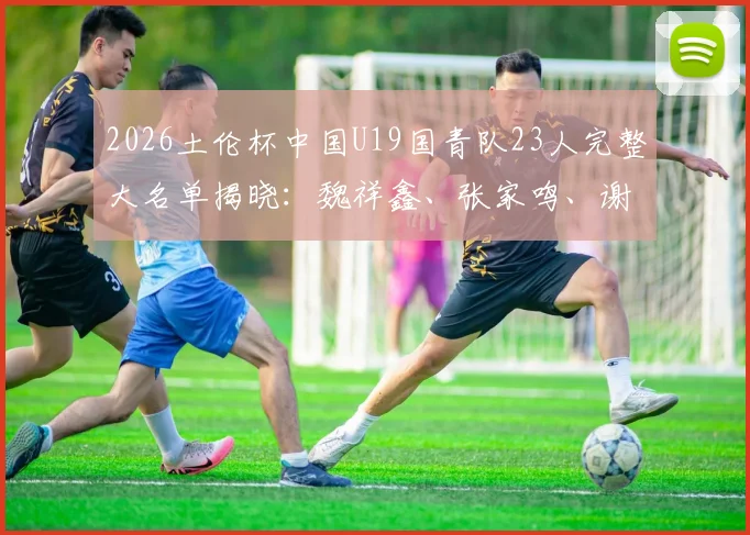 2026土伦杯中国U19国青队23人完整大名单揭晓:魏祥鑫、张家鸣、谢初筠等新星领衔,附球员位置年龄身高数据