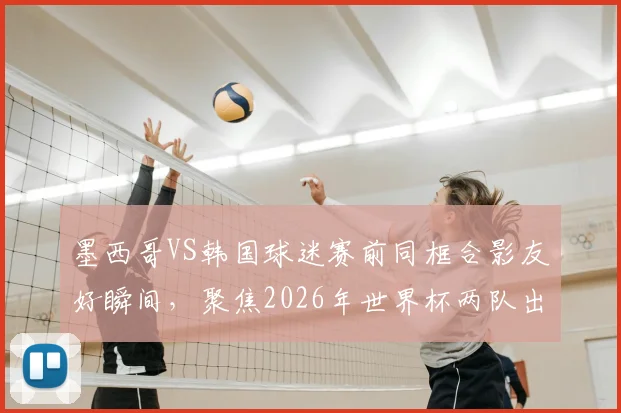 墨西哥VS韩国球迷赛前同框合影友好瞬间，聚焦2026年世界杯两队出线关键战形势分析