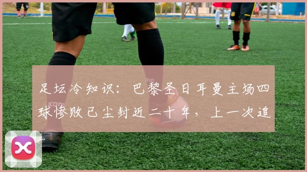 足坛冷知识：巴黎圣日耳曼主场四球惨败已尘封近二十年，上一次追溯到2006欧联杯对决