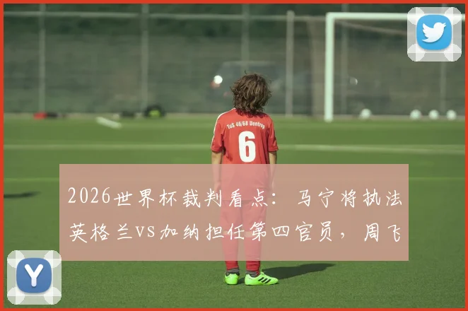 2026世界杯裁判看点:马宁将执法英格兰vs加纳担任第四官员,周飞候补,中国裁判组再获认可