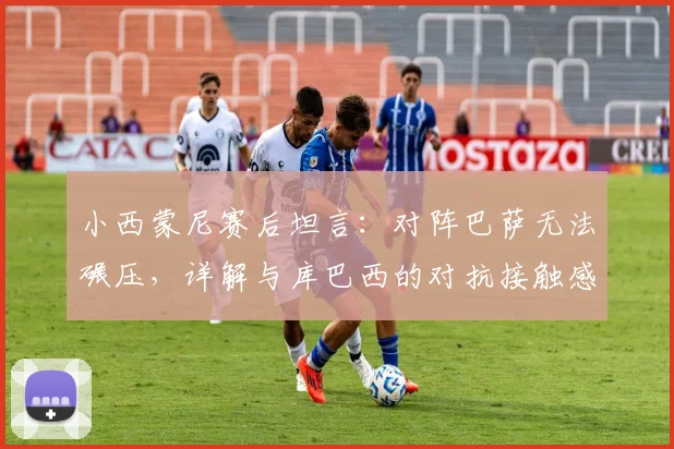 小西蒙尼赛后坦言:对阵巴萨无法碾压,详解与库巴西的对抗接触感受,2026年西甲焦点战回顾