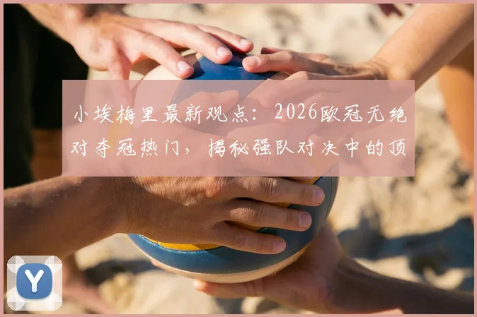 小埃梅里最新观点：2026欧冠无绝对夺冠热门，揭秘强队对决中的顶级求胜欲