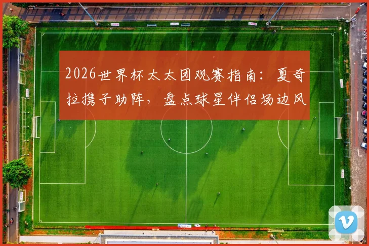 2026世界杯太太团观赛指南:夏奇拉携子助阵,盘点球星伴侣场边风采,谁是最美风景线?