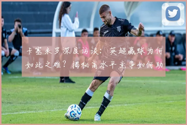 卡塞米罗深度访谈:英超赢球为何如此之难?揭秘高水平竞争如何助他维持2026年顶级状态