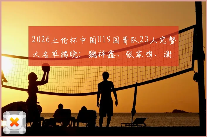 2026土伦杯中国U19国青队23人完整大名单揭晓：魏祥鑫、张家鸣、谢初筠等新星领衔，附球员位置年龄身高数据