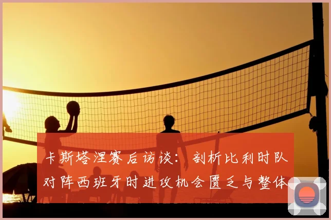 卡斯塔涅赛后访谈：剖析比利时队对阵西班牙时进攻机会匮乏与整体表现不佳的真实原因