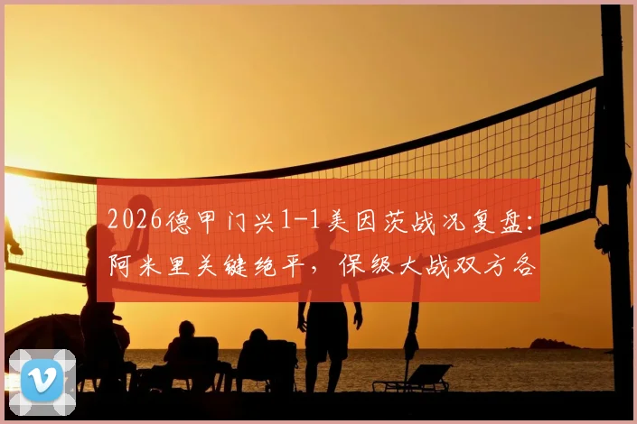 2026德甲门兴1-1美因茨战况复盘：阿米里关键绝平，保级大战双方各取一分，附完整视频集锦与积分榜解读