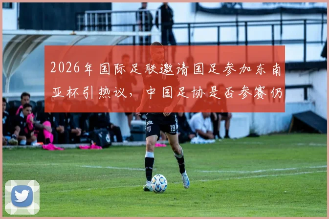 2026年国际足联邀请国足参加东南亚杯引热议，中国足协是否参赛仍悬而未决