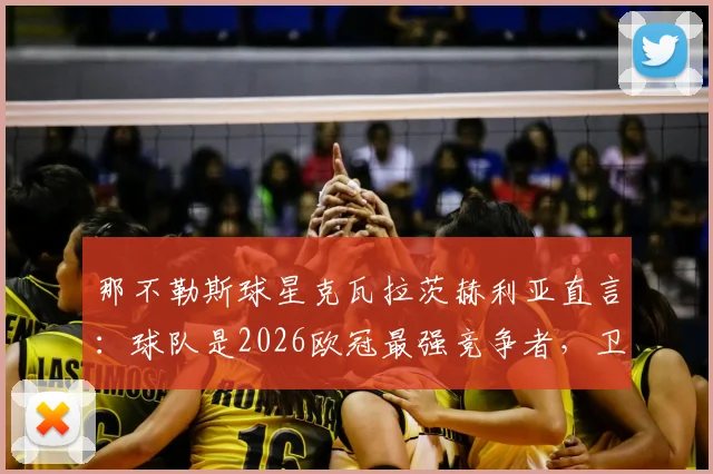 那不勒斯球星克瓦拉茨赫利亚直言:球队是2026欧冠最强竞争者,卫冕之路深度解析与前景展望