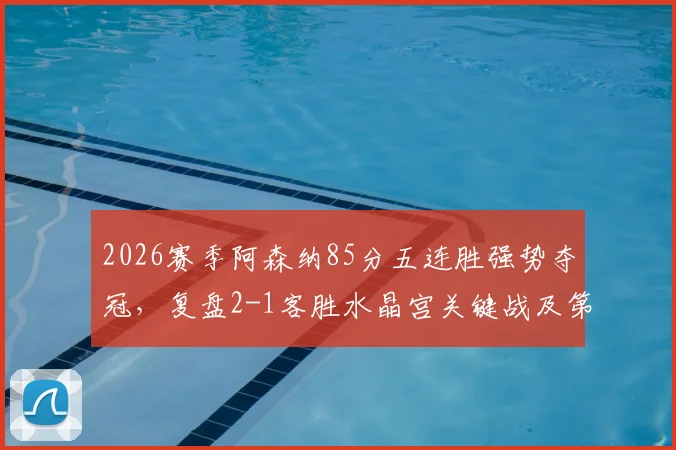 2026赛季阿森纳85分五连胜强势夺冠,复盘2-1客胜水晶宫关键战及第14冠征程