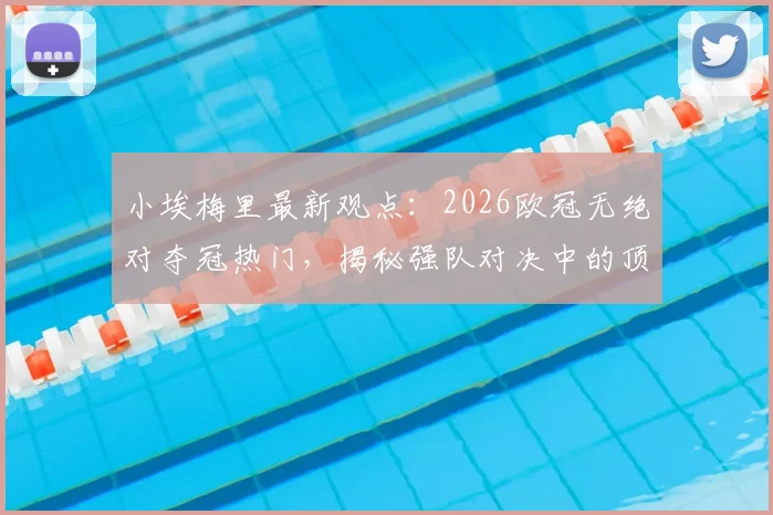 小埃梅里最新观点:2026欧冠无绝对夺冠热门,揭秘强队对决中的顶级求胜欲