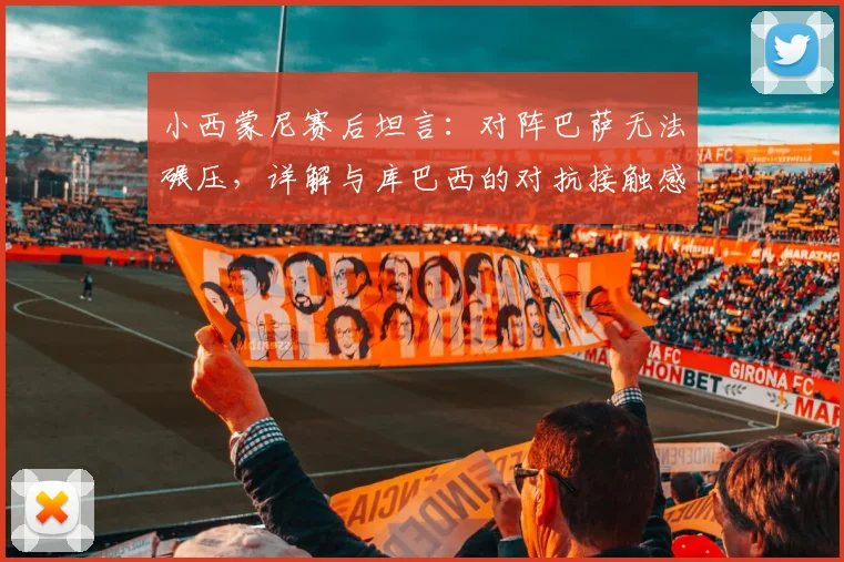 小西蒙尼赛后坦言：对阵巴萨无法碾压，详解与库巴西的对抗接触感受，2026年西甲焦点战回顾