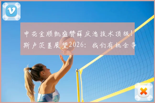 申花金顺凯盛赞薛庆浩技术顶级!斯卢茨基展望2026:我们有机会争冠