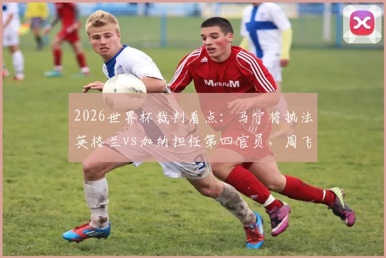 2026世界杯裁判看点：马宁将执法英格兰vs加纳担任第四官员，周飞候补，中国裁判组再获认可