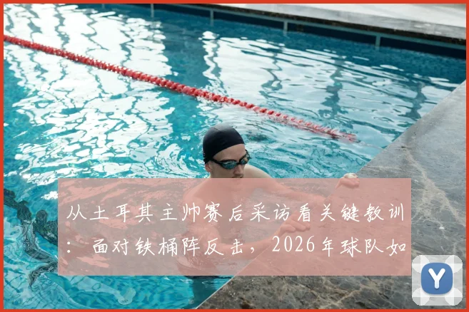 从土耳其主帅赛后采访看关键教训：面对铁桶阵反击，2026年球队如何避免重蹈覆辙？
