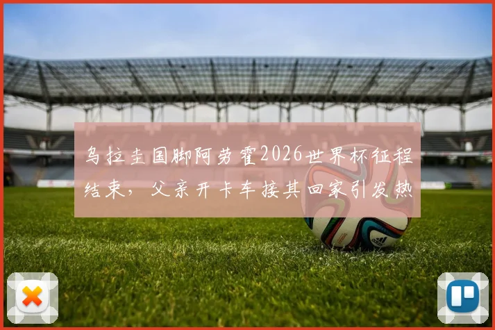 乌拉圭国脚阿劳霍2026世界杯征程结束,父亲开卡车接其回家引发热议,他世界杯表现如何?
