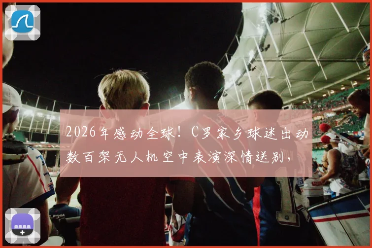 2026年感动全球！C罗家乡球迷出动数百架无人机空中表演深情送别，现场视频图片全记录