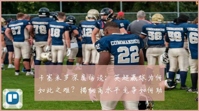 卡塞米罗深度访谈：英超赢球为何如此之难？揭秘高水平竞争如何助他维持2026年顶级状态