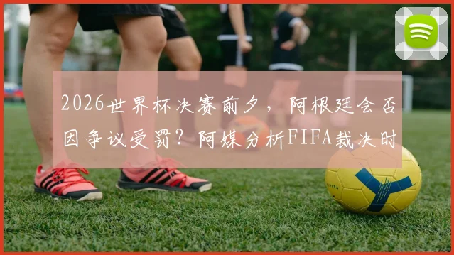 2026世界杯决赛前夕，阿根廷会否因争议受罚？阿媒分析FIFA裁决时间线