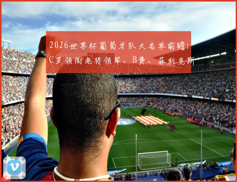2026世界杯葡萄牙队大名单前瞻:C罗领衔老将领军,B费、菲利克斯等新生代如何挑大梁?附阵容分析与核心球员解读