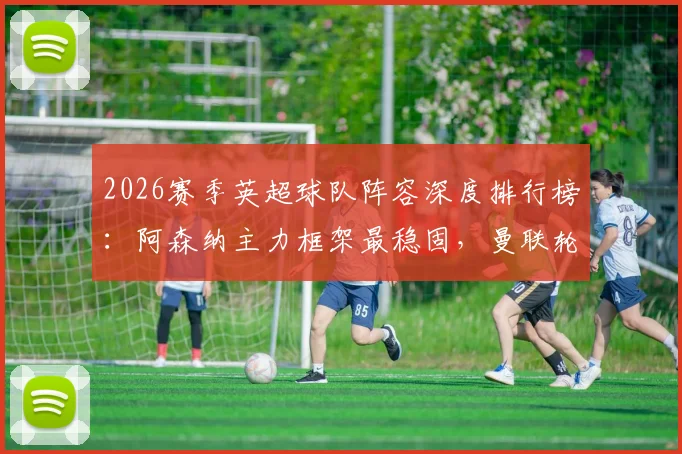 2026赛季英超球队阵容深度排行榜：阿森纳主力框架最稳固，曼联轮换最频繁引争议