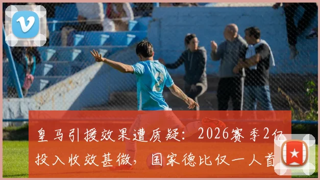 皇马引援效果遭质疑：2026赛季2亿投入收效甚微，国家德比仅一人首发原因解析