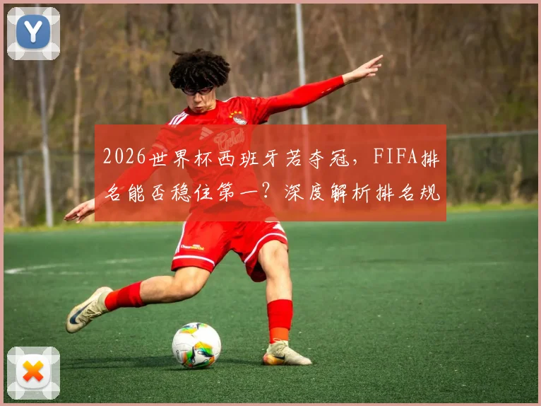 2026世界杯西班牙若夺冠，FIFA排名能否稳住第一？深度解析排名规则与两队前景