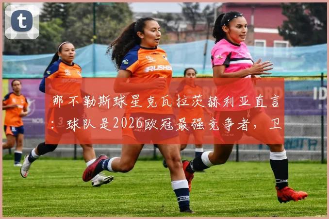 那不勒斯球星克瓦拉茨赫利亚直言：球队是2026欧冠最强竞争者，卫冕之路深度解析与前景展望