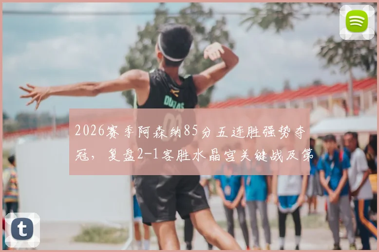 2026赛季阿森纳85分五连胜强势夺冠，复盘2-1客胜水晶宫关键战及第14冠征程