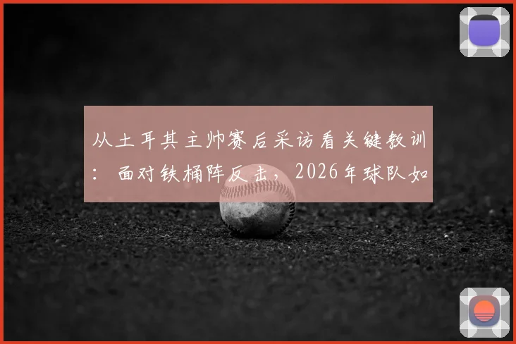 从土耳其主帅赛后采访看关键教训：面对铁桶阵反击，2026年球队如何避免重蹈覆辙？