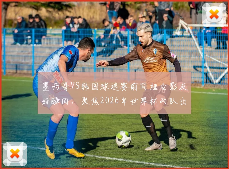 墨西哥VS韩国球迷赛前同框合影友好瞬间，聚焦2026年世界杯两队出线关键战形势分析
