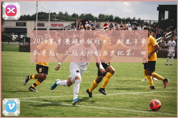 2026赛季澳超终极对决：科里卡率队夺冠，三冠主帅创历史纪录，回顾其执教生涯与战术精髓
