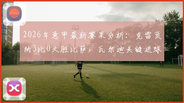 2026年意甲最新赛果分析：克雷莫纳3比0大胜比萨，瓦尔迪关键进球引热议，附全场战术解析