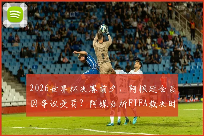 2026世界杯决赛前夕,阿根廷会否因争议受罚?阿媒分析FIFA裁决时间线