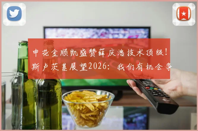 申花金顺凯盛赞薛庆浩技术顶级！斯卢茨基展望2026：我们有机会争冠