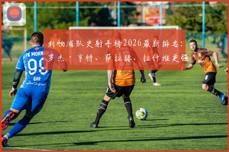 利物浦队史射手榜2026最新排名：罗杰·亨特、萨拉赫、拉什谁更强？附进球数据分析