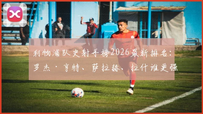 利物浦队史射手榜2026最新排名:罗杰·亨特、萨拉赫、拉什谁更强?附进球数据分析