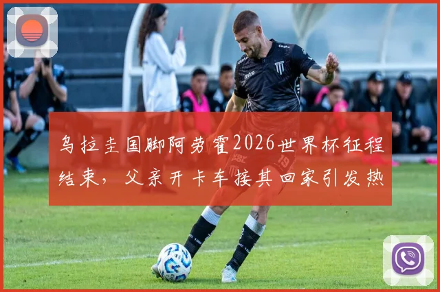 乌拉圭国脚阿劳霍2026世界杯征程结束，父亲开卡车接其回家引发热议，他世界杯表现如何？