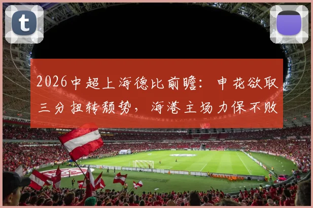 2026中超上海德比前瞻：申花欲取三分扭转颓势，海港主场力保不败，附历史战绩与核心球员分析