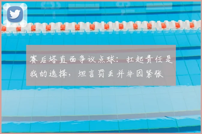 赛后塔直面争议点球:扛起责任是我的选择,坦言罚丢并非因紧张